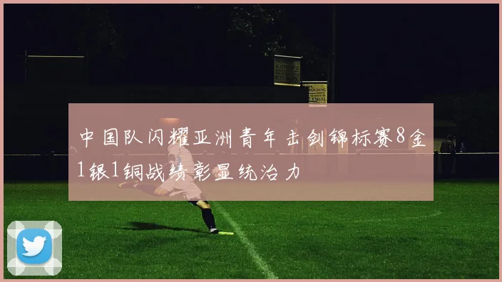 中国队闪耀亚洲青年击剑锦标赛8金1银1铜战绩彰显统治力
