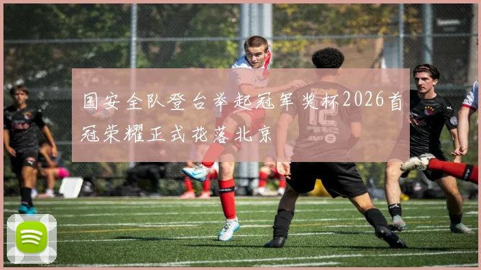 国安全队登台举起冠军奖杯2026首冠荣耀正式花落北京