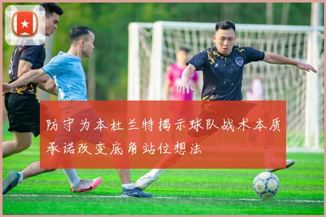 防守为本杜兰特揭示球队战术本质承诺改变底角站位想法