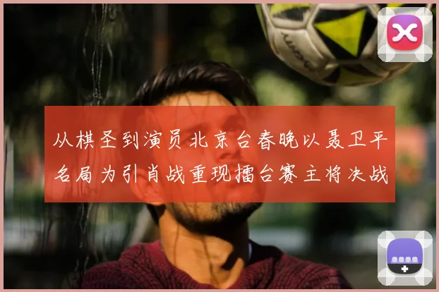 从棋圣到演员北京台春晚以聂卫平名局为引肖战重现擂台赛主将决战风云