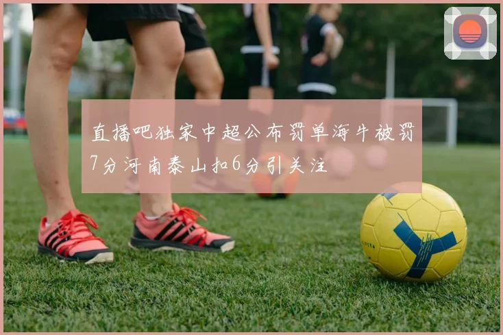 直播吧独家中超公布罚单海牛被罚7分河南泰山扣6分引关注