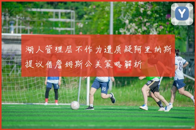 湖人管理层不作为遭质疑阿里纳斯提议借詹姆斯公关策略解析