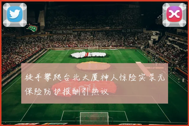 徒手攀爬台北大厦神人惊险实录无保险防护报酬引热议