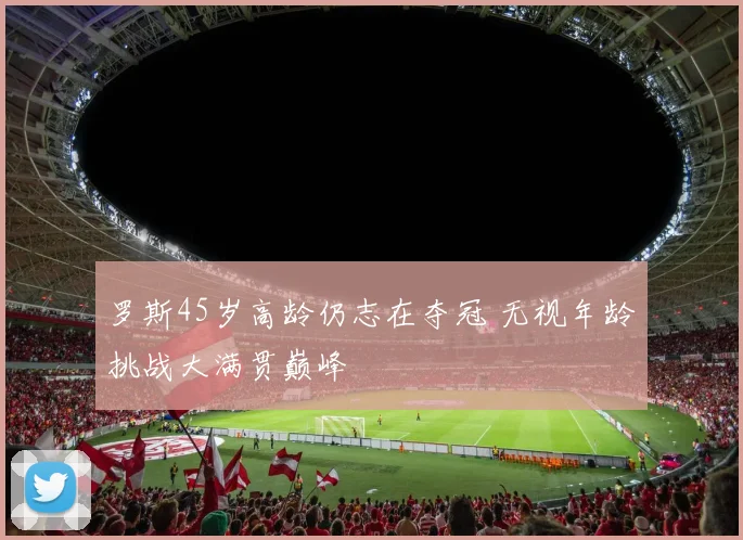 罗斯45岁高龄仍志在夺冠 无视年龄挑战大满贯巅峰