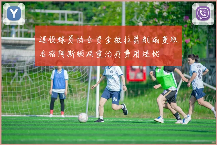退役球员协会资金被拉爵削减曼联名宿阿斯顿病重治疗费用堪忧