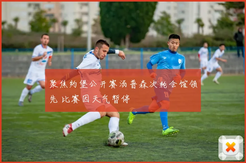 聚焦约堡公开赛汤普森次轮会馆领先 比赛因天气暂停