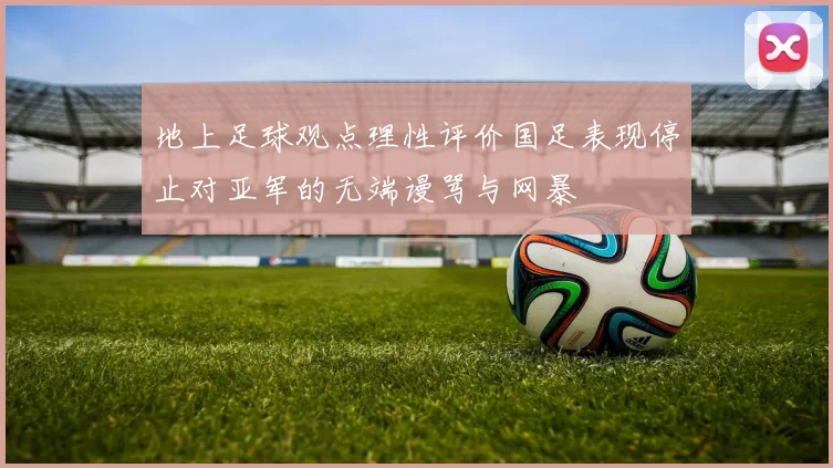 地上足球观点理性评价国足表现停止对亚军的无端谩骂与网暴