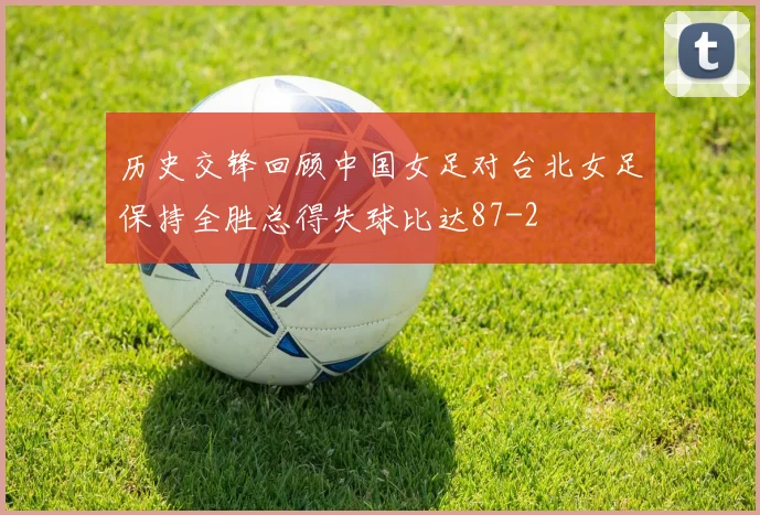 历史交锋回顾中国女足对台北女足保持全胜总得失球比达87-2