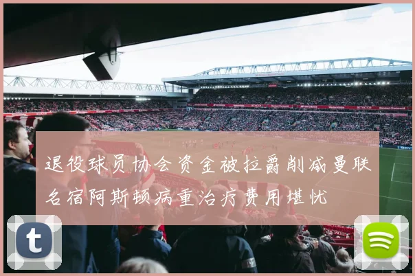 退役球员协会资金被拉爵削减曼联名宿阿斯顿病重治疗费用堪忧