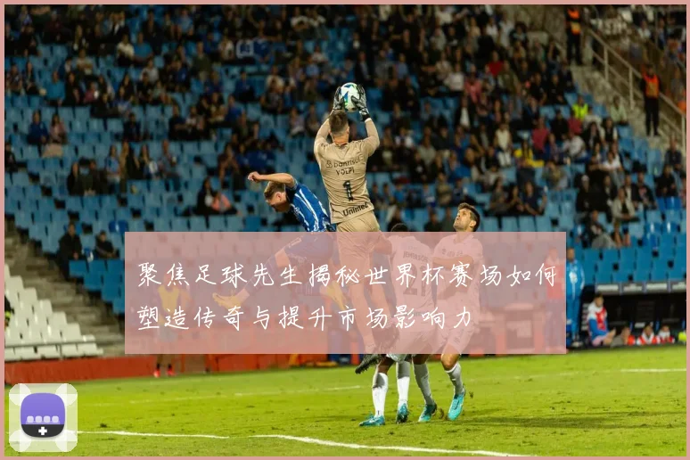 聚焦足球先生揭秘世界杯赛场如何塑造传奇与提升市场影响力