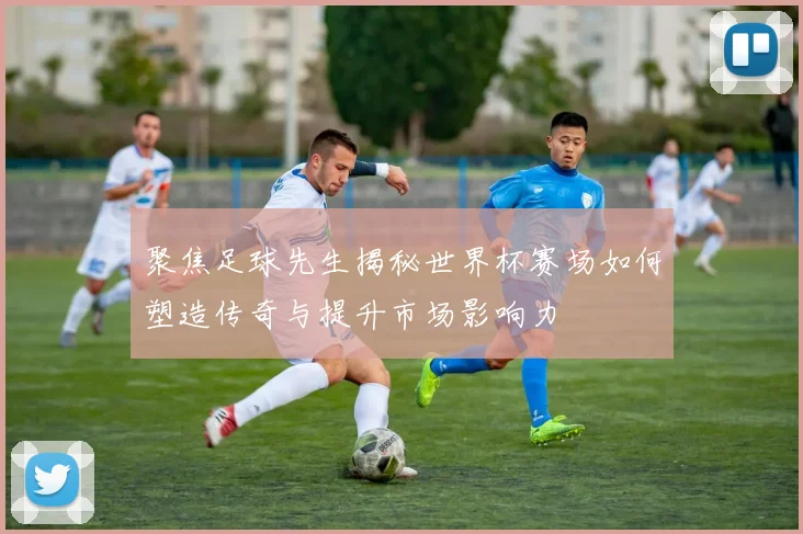 聚焦足球先生揭秘世界杯赛场如何塑造传奇与提升市场影响力