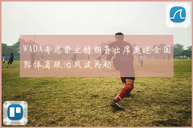 WADA考虑禁止特朗普出席奥运会国际体育政治风波再起