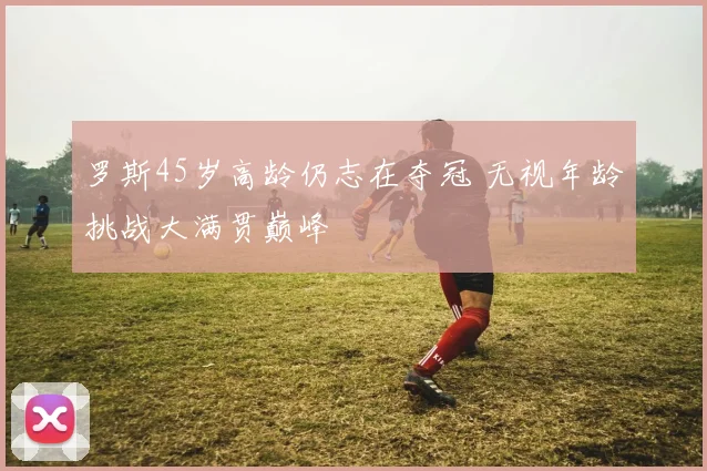 罗斯45岁高龄仍志在夺冠 无视年龄挑战大满贯巅峰