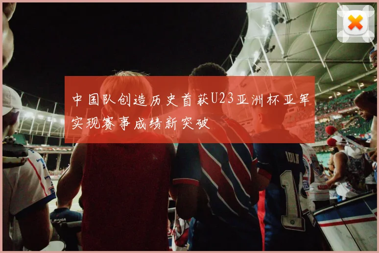 中国队创造历史首获U23亚洲杯亚军实现赛事成绩新突破