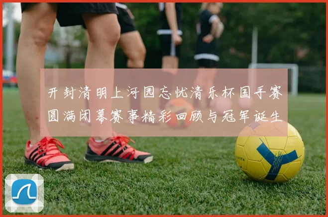 开封清明上河园忘忧清乐杯国手赛圆满闭幕赛事精彩回顾与冠军诞生